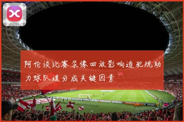 阿伦谈比赛录像回放影响造犯规助力球队追分成关键因素