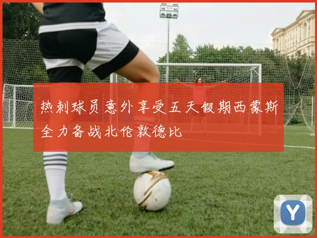 热刺球员意外享受五天假期西蒙斯全力备战北伦敦德比