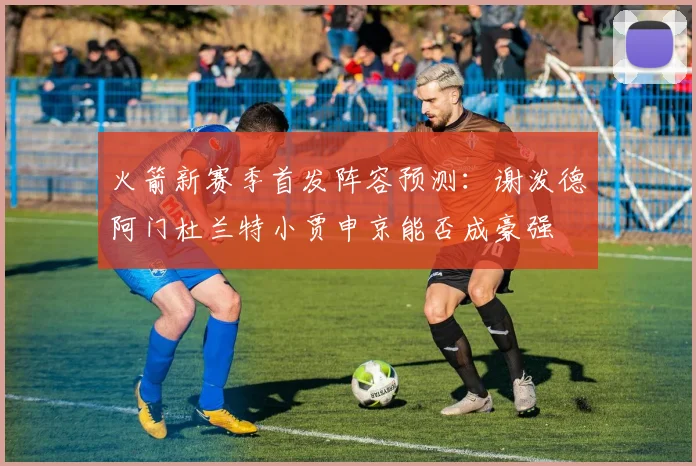 火箭新赛季首发阵容预测：谢泼德阿门杜兰特小贾申京能否成豪强