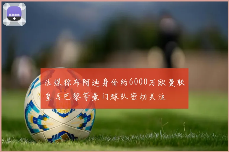 法媒称布阿迪身价约6000万欧曼联皇马巴黎等豪门球队密切关注