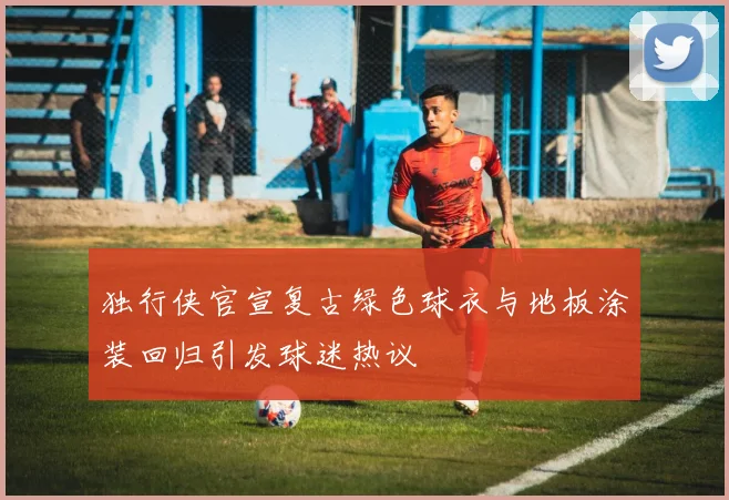 独行侠官宣复古绿色球衣与地板涂装回归引发球迷热议