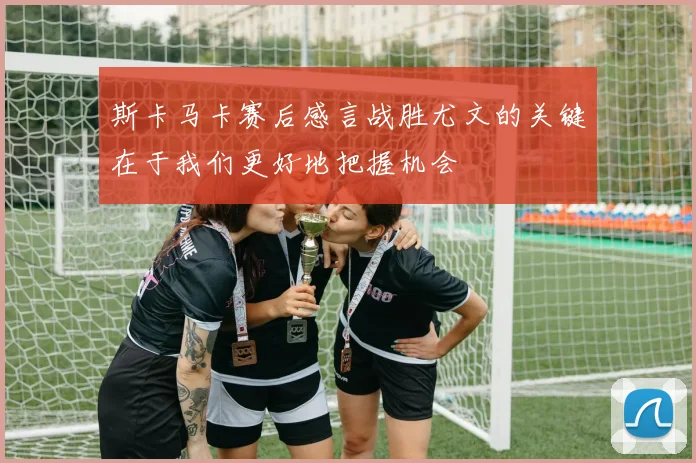 斯卡马卡赛后感言战胜尤文的关键在于我们更好地把握机会
