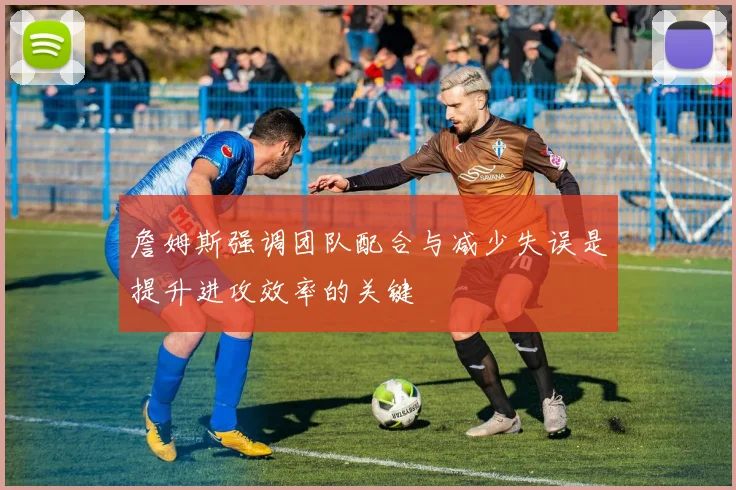 詹姆斯强调团队配合与减少失误是提升进攻效率的关键