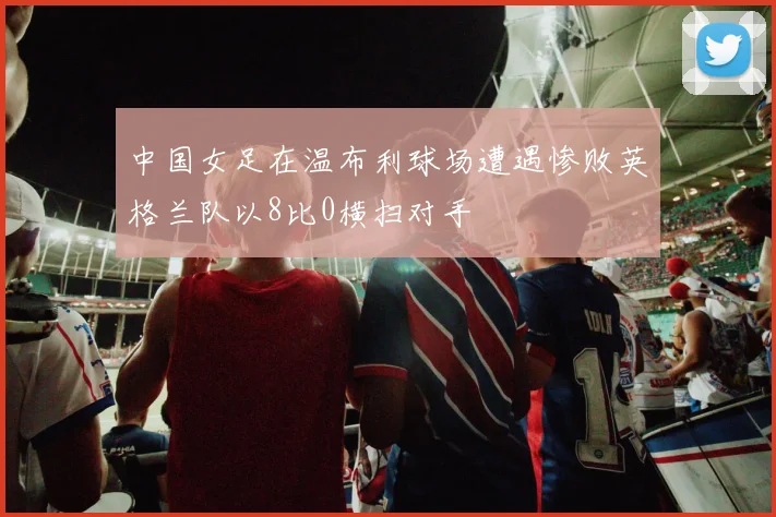 中国女足在温布利球场遭遇惨败英格兰队以8比0横扫对手