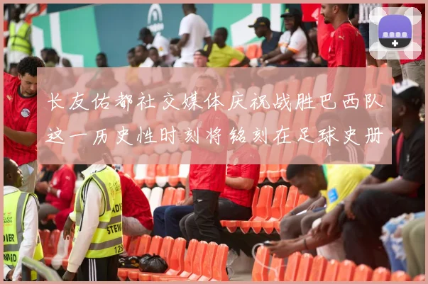 长友佑都社交媒体庆祝战胜巴西队这一历史性时刻将铭刻在足球史册中