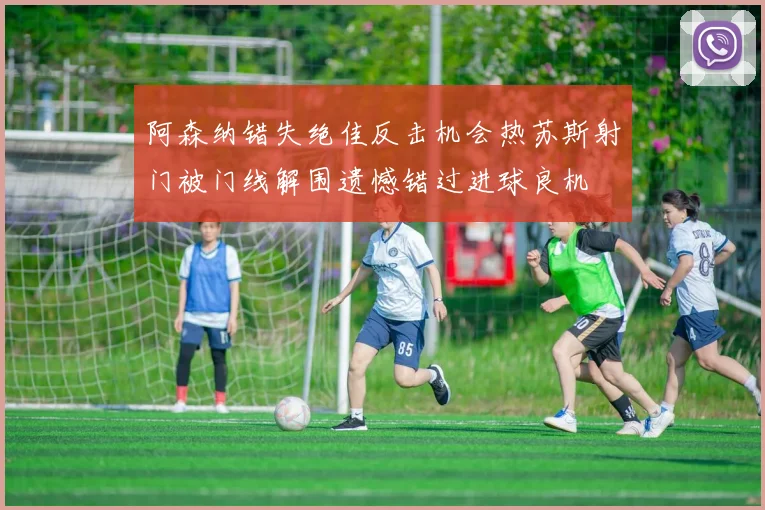 阿森纳错失绝佳反击机会热苏斯射门被门线解围遗憾错过进球良机