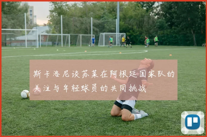 斯卡洛尼谈苏莱在阿根廷国家队的关注与年轻球员的共同挑战