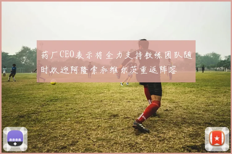 药厂CEO表示将全力支持教练团队随时欢迎阿隆索和维尔茨重返阵容