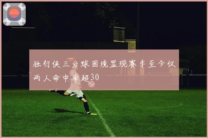 独行侠三分球困境显现赛季至今仅两人命中率超30