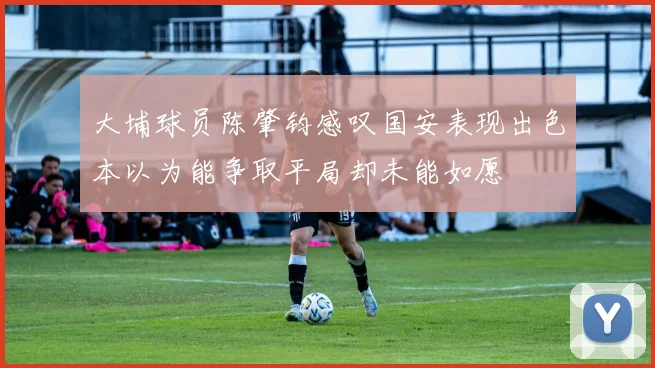 大埔球员陈肇钧感叹国安表现出色本以为能争取平局却未能如愿