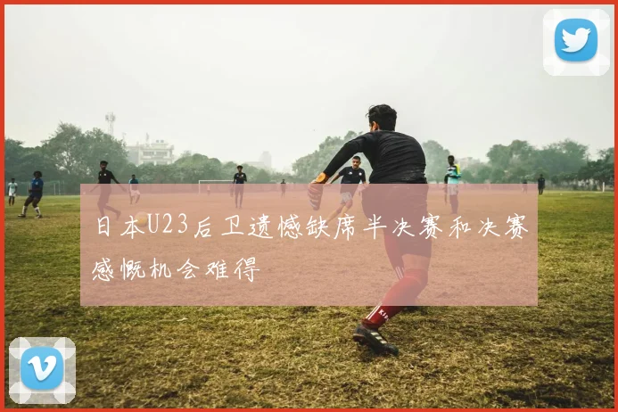 日本U23后卫遗憾缺席半决赛和决赛感慨机会难得