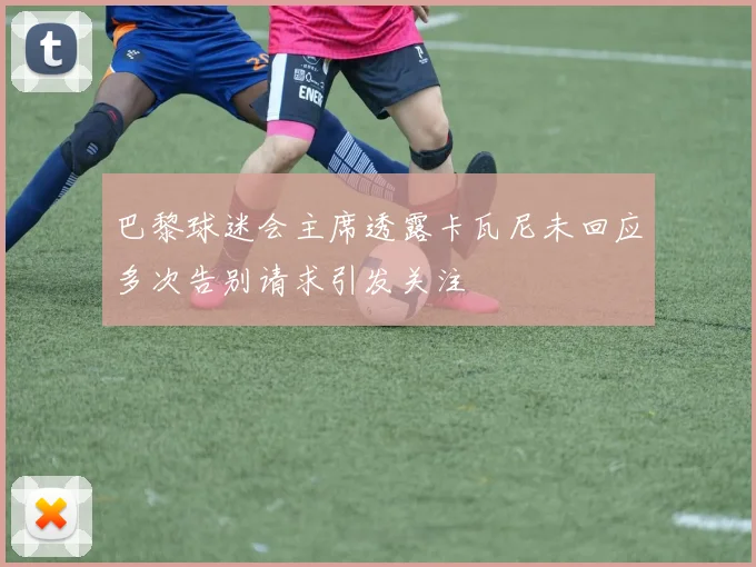 巴黎球迷会主席透露卡瓦尼未回应多次告别请求引发关注