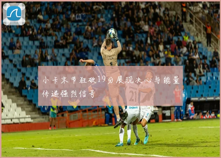 小卡末节狂砍19分展现决心与能量传递强烈信号