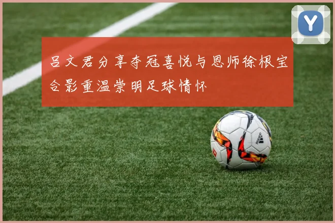 吕文君分享夺冠喜悦与恩师徐根宝合影重温崇明足球情怀