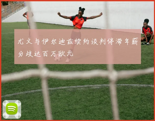 尤文与伊尔迪兹续约谈判停滞年薪分歧达百万欧元