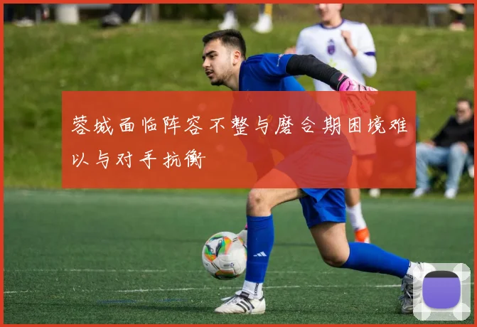 蓉城面临阵容不整与磨合期困境难以与对手抗衡