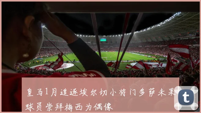 皇马1月追逐埃尔切小将门多萨未果球员崇拜梅西为偶像