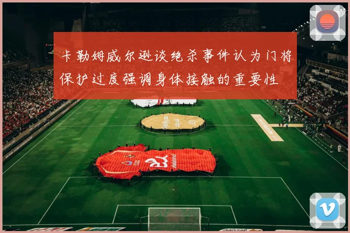 卡勒姆威尔逊谈绝杀事件认为门将保护过度强调身体接触的重要性