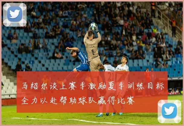 马绍尔谈上赛季激励夏季训练目标全力以赴帮助球队赢得比赛