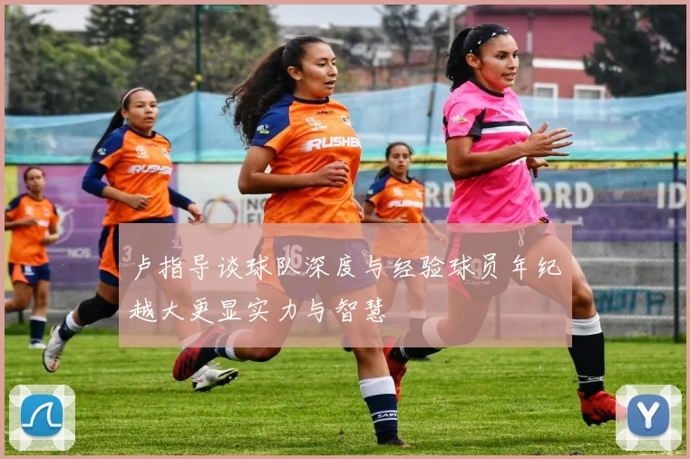 卢指导谈球队深度与经验球员年纪越大更显实力与智慧
