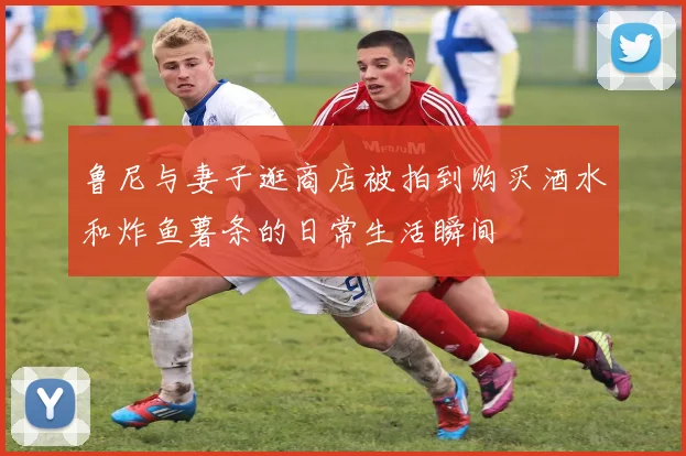 鲁尼与妻子逛商店被拍到购买酒水和炸鱼薯条的日常生活瞬间