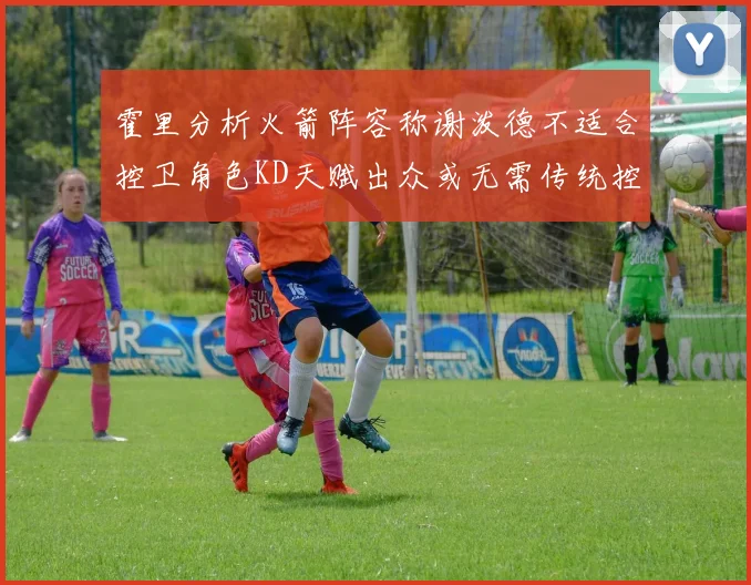 霍里分析火箭阵容称谢泼德不适合控卫角色KD天赋出众或无需传统控卫