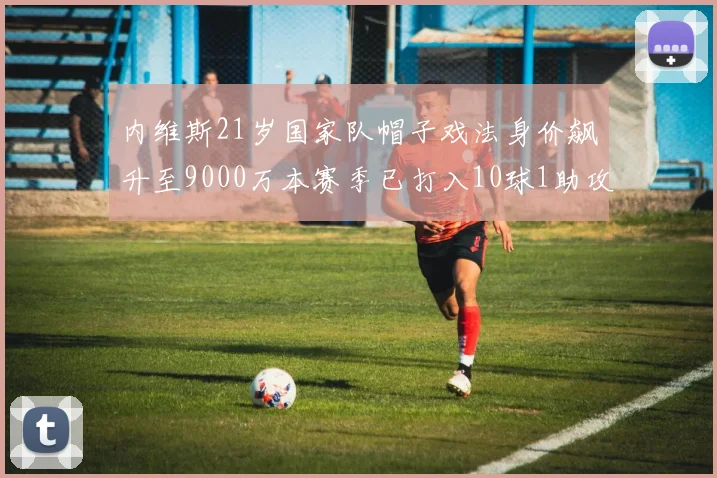 内维斯21岁国家队帽子戏法身价飙升至9000万本赛季已打入10球1助攻